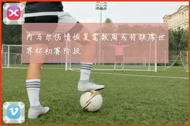 内马尔伤情恢复需数周或将缺席世界杯初赛阶段